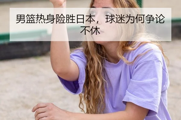 男篮热身险胜日本，球迷为何争论不休